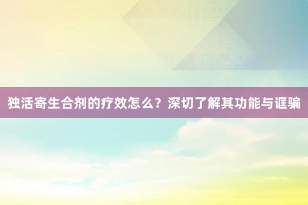 独活寄生合剂的疗效怎么？深切了解其功能与诓骗