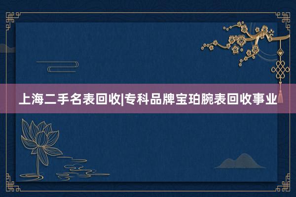 上海二手名表回收|专科品牌宝珀腕表回收事业